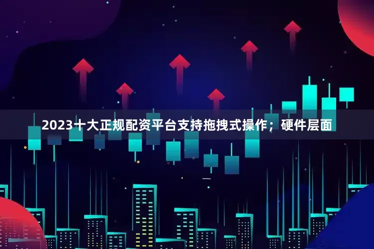 2023十大正规配资平台支持拖拽式操作；硬件层面