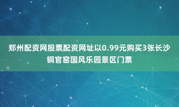 郑州配资网股票配资网址以0.99元购买3张长沙铜官窑国风乐园景区门票