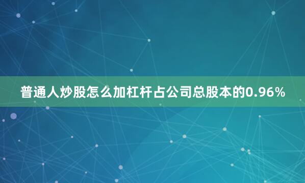 普通人炒股怎么加杠杆占公司总股本的0.96%
