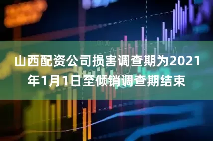 山西配资公司损害调查期为2021年1月1日至倾销调查期结束
