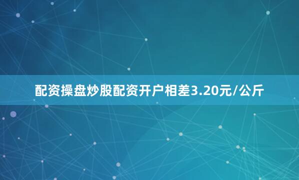 配资操盘炒股配资开户相差3.20元/公斤