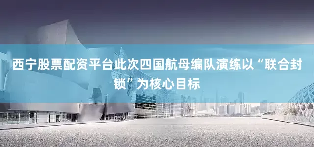 西宁股票配资平台此次四国航母编队演练以“联合封锁”为核心目标