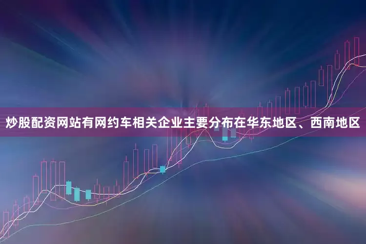 炒股配资网站有网约车相关企业主要分布在华东地区、西南地区