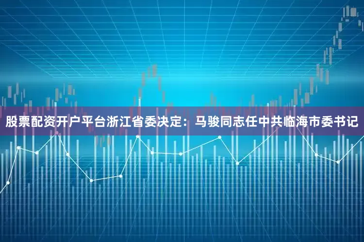股票配资开户平台浙江省委决定：马骏同志任中共临海市委书记