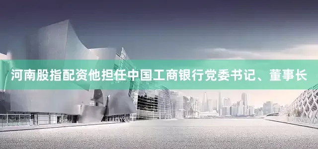 河南股指配资他担任中国工商银行党委书记、董事长