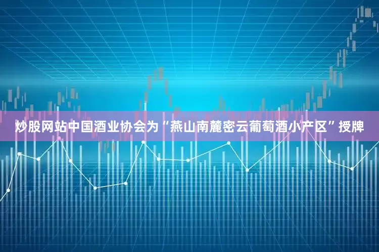炒股网站中国酒业协会为“燕山南麓密云葡萄酒小产区”授牌