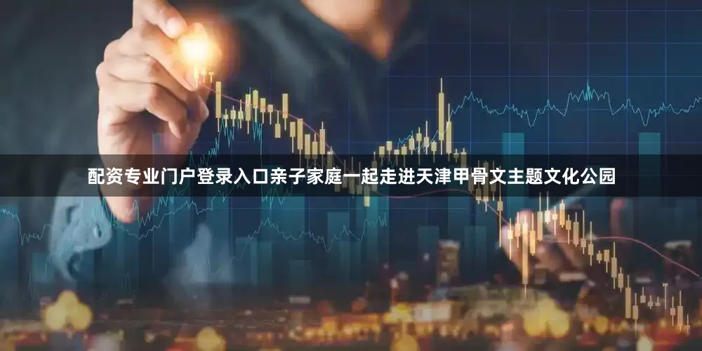 配资专业门户登录入口亲子家庭一起走进天津甲骨文主题文化公园