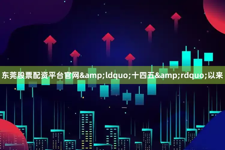 东莞股票配资平台官网&ldquo;十四五&rdquo;以来