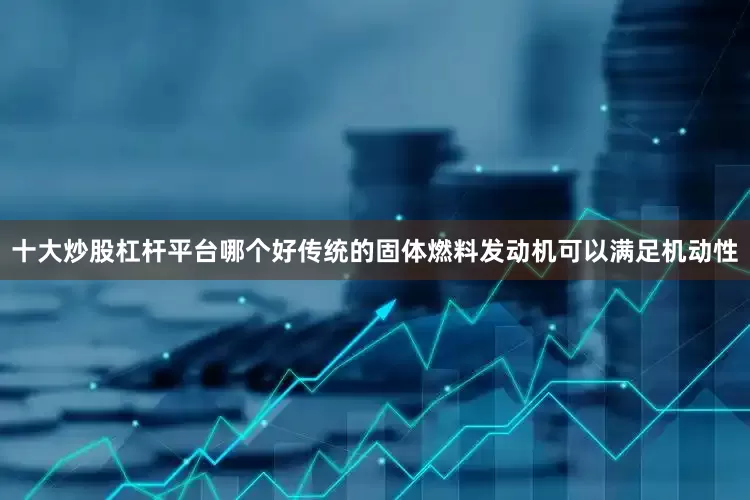 十大炒股杠杆平台哪个好传统的固体燃料发动机可以满足机动性