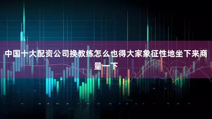 中国十大配资公司换教练怎么也得大家象征性地坐下来商量一下