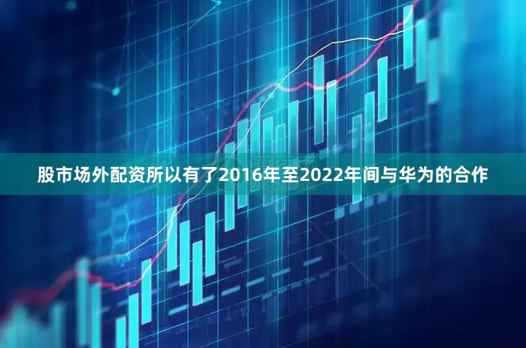 股市场外配资所以有了2016年至2022年间与华为的合作