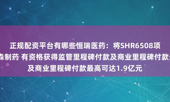 正规配资平台有哪些恒瑞医药:将SHR6508项目有偿许可给翰森制药 有资格获得监管里程碑付款及商业里程碑付款最高可达1.9亿元