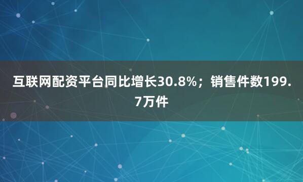 互联网配资平台同比增长30.8%；销售件数199.7万件