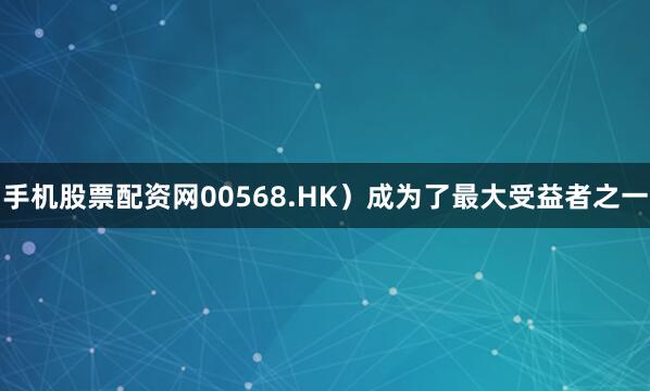 手机股票配资网00568.HK）成为了最大受益者之一