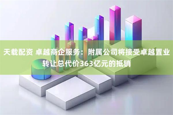天载配资 卓越商企服务：附属公司将接受卓越置业转让总代价363亿元的抵销