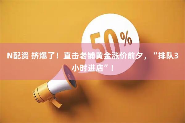 N配资 挤爆了！直击老铺黄金涨价前夕，“排队3小时进店”！
