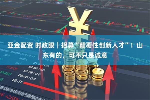 亚金配资 时政眼｜招募“颠覆性创新人才”！山东有的，可不只是诚意
