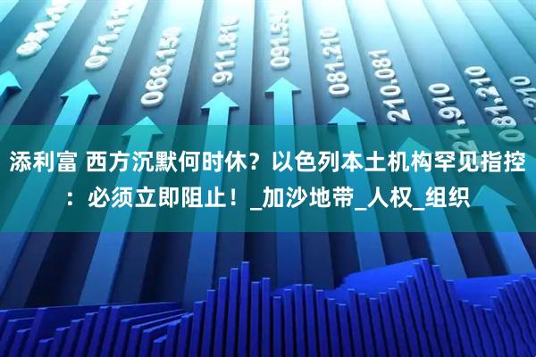添利富 西方沉默何时休？以色列本土机构罕见指控：必须立即阻止！_加沙地带_人权_组织