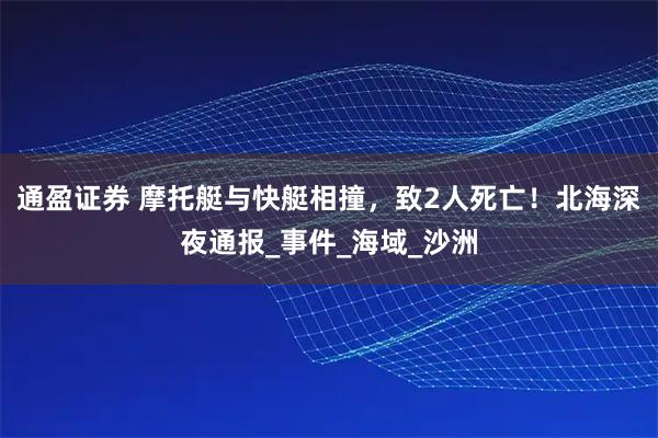 通盈证券 摩托艇与快艇相撞，致2人死亡！北海深夜通报_事件_海域_沙洲