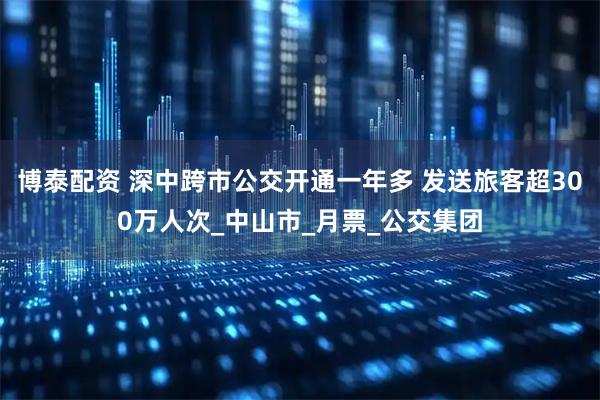 博泰配资 深中跨市公交开通一年多 发送旅客超300万人次_中山市_月票_公交集团