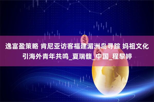 逸富盈策略 肯尼亚访客福建湄洲岛寻踪 妈祖文化引海外青年共鸣_夏瑞馥_中国_程黎婷