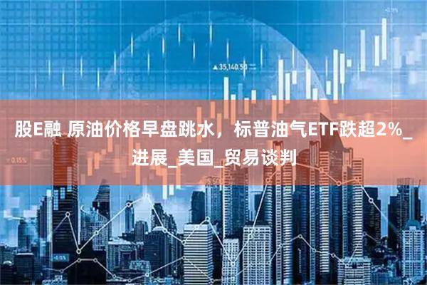 股E融 原油价格早盘跳水，标普油气ETF跌超2%_进展_美国_贸易谈判