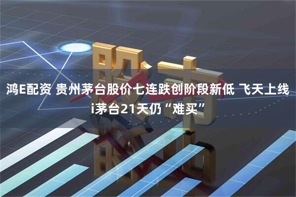 鸿E配资 贵州茅台股价七连跌创阶段新低 飞天上线i茅台21天仍“难买”