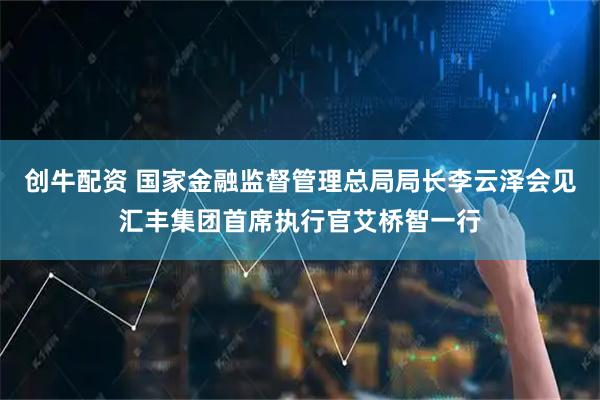 创牛配资 国家金融监督管理总局局长李云泽会见汇丰集团首席执行官艾桥智一行
