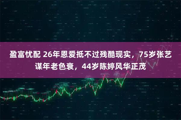 盈富忧配 26年恩爱抵不过残酷现实，75岁张艺谋年老色衰，44岁陈婷风华正茂