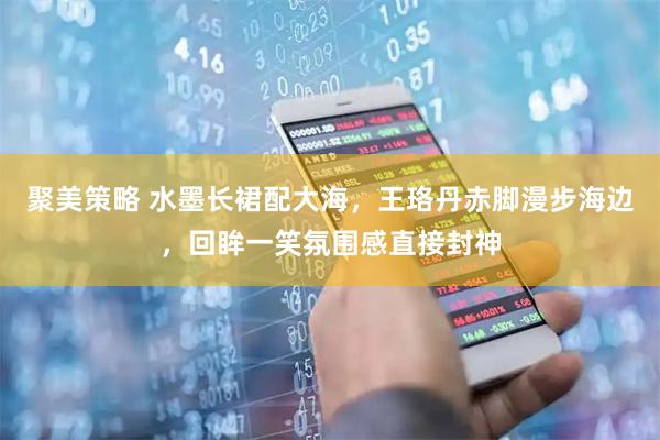 聚美策略 水墨长裙配大海，王珞丹赤脚漫步海边，回眸一笑氛围感直接封神
