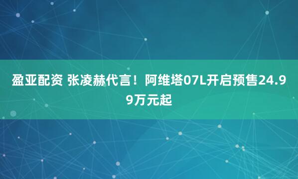 盈亚配资 张凌赫代言！阿维塔07L开启预售24.99万元起