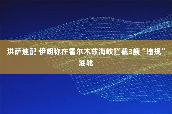 洪萨速配 伊朗称在霍尔木兹海峡拦截3艘“违规”油轮