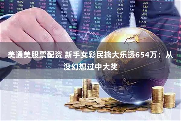 美通美股票配资 新手女彩民擒大乐透654万：从没幻想过中大奖