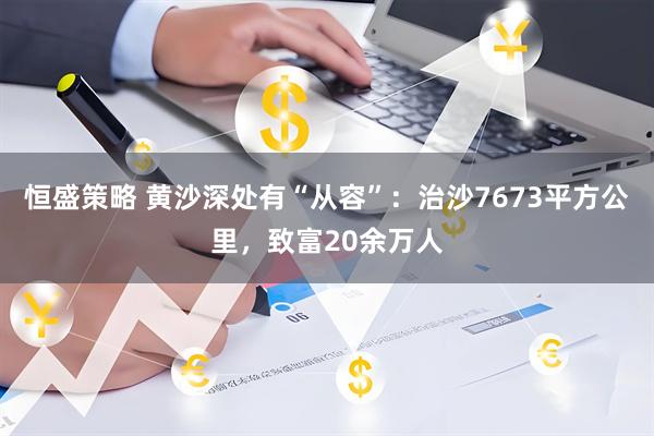 恒盛策略 黄沙深处有“从容”：治沙7673平方公里，致富20余万人